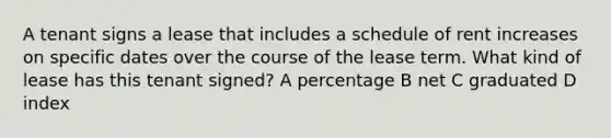 A tenant signs a lease that includes a schedule of rent increases on specific dates over the course of the lease term. What kind of lease has this tenant signed? A percentage B net C graduated D index