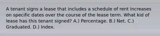 A tenant signs a lease that includes a schedule of rent increases on specific dates over the course of the lease term. What kid of lease has this tenant signed? A.) Percentage. B.) Net. C.) Graduated. D.) Index.