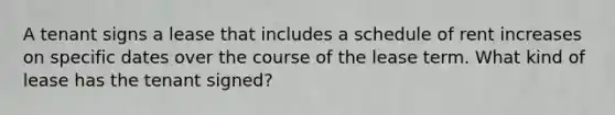 A tenant signs a lease that includes a schedule of rent increases on specific dates over the course of the lease term. What kind of lease has the tenant signed?