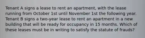 Tenant A signs a lease to rent an apartment, with the lease running from October 1st until November 1st the following year. Tenant B signs a two-year lease to rent an apartment in a new building that will be ready for occupancy in 15 months. Which of these leases must be in writing to satisfy the statute of frauds?