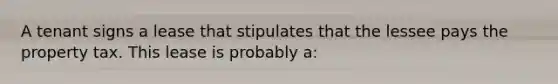 A tenant signs a lease that stipulates that the lessee pays the property tax. This lease is probably a: