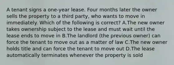 A tenant signs a one-year lease. Four months later the owner sells the property to a third party, who wants to move in immediately. Which of the following is correct? A.The new owner takes ownership subject to the lease and must wait until the lease ends to move in B.The landlord (the previous owner) can force the tenant to move out as a matter of law C.The new owner holds title and can force the tenant to move out D.The lease automatically terminates whenever the property is sold