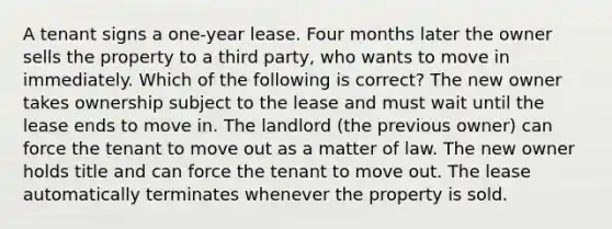 A tenant signs a one-year lease. Four months later the owner sells the property to a third party, who wants to move in immediately. Which of the following is correct? The new owner takes ownership subject to the lease and must wait until the lease ends to move in. The landlord (the previous owner) can force the tenant to move out as a matter of law. The new owner holds title and can force the tenant to move out. The lease automatically terminates whenever the property is sold.