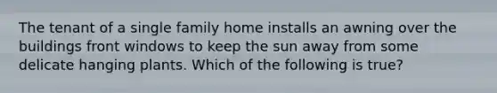 The tenant of a single family home installs an awning over the buildings front windows to keep the sun away from some delicate hanging plants. Which of the following is true?