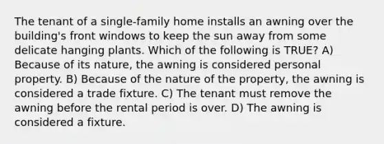 The tenant of a single-family home installs an awning over the building's front windows to keep the sun away from some delicate hanging plants. Which of the following is TRUE? A) Because of its nature, the awning is considered personal property. B) Because of the nature of the property, the awning is considered a trade fixture. C) The tenant must remove the awning before the rental period is over. D) The awning is considered a fixture.