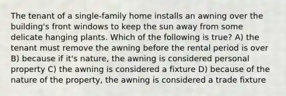 The tenant of a single-family home installs an awning over the building's front windows to keep the sun away from some delicate hanging plants. Which of the following is true? A) the tenant must remove the awning before the rental period is over B) because if it's nature, the awning is considered personal property C) the awning is considered a fixture D) because of the nature of the property, the awning is considered a trade fixture