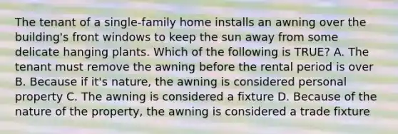 The tenant of a single-family home installs an awning over the building's front windows to keep the sun away from some delicate hanging plants. Which of the following is TRUE? A. The tenant must remove the awning before the rental period is over B. Because if it's nature, the awning is considered personal property C. The awning is considered a fixture D. Because of the nature of the property, the awning is considered a trade fixture