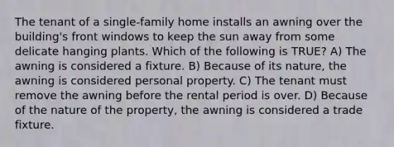 The tenant of a single-family home installs an awning over the building's front windows to keep the sun away from some delicate hanging plants. Which of the following is TRUE? A) The awning is considered a fixture. B) Because of its nature, the awning is considered personal property. C) The tenant must remove the awning before the rental period is over. D) Because of the nature of the property, the awning is considered a trade fixture.