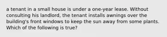 a tenant in a small house is under a one-year lease. Without consulting his landlord, the tenant installs awnings over the building's front windows to keep the sun away from some plants. Which of the following is true?