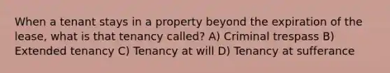 When a tenant stays in a property beyond the expiration of the lease, what is that tenancy called? A) Criminal trespass B) Extended tenancy C) Tenancy at will D) Tenancy at sufferance