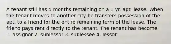 A tenant still has 5 months remaining on a 1 yr. apt. lease. When the tenant moves to another city he transfers possession of the apt. to a friend for the entire remaining term of the lease. The friend pays rent directly to the tenant. The tenant has become: 1. assignor 2. sublessor 3. sublessee 4. lessor