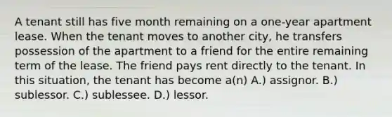 A tenant still has five month remaining on a one-year apartment lease. When the tenant moves to another city, he transfers possession of the apartment to a friend for the entire remaining term of the lease. The friend pays rent directly to the tenant. In this situation, the tenant has become a(n) A.) assignor. B.) sublessor. C.) sublessee. D.) lessor.