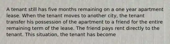 A tenant still has five months remaining on a one year apartment lease. When the tenant moves to another city, the tenant transfer his possession of the apartment to a friend for the entire remaining term of the lease. The friend pays rent directly to the tenant. This situation, the tenant has become