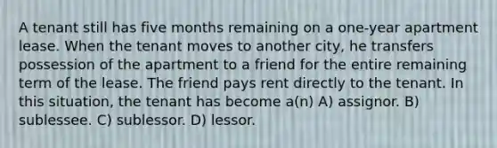 A tenant still has five months remaining on a one-year apartment lease. When the tenant moves to another city, he transfers possession of the apartment to a friend for the entire remaining term of the lease. The friend pays rent directly to the tenant. In this situation, the tenant has become a(n) A) assignor. B) sublessee. C) sublessor. D) lessor.