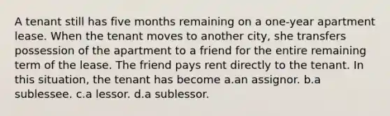 A tenant still has five months remaining on a one-year apartment lease. When the tenant moves to another city, she transfers possession of the apartment to a friend for the entire remaining term of the lease. The friend pays rent directly to the tenant. In this situation, the tenant has become a.an assignor. b.a sublessee. c.a lessor. d.a sublessor.