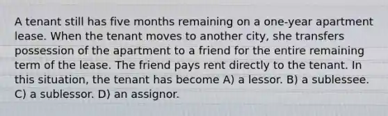 A tenant still has five months remaining on a one-year apartment lease. When the tenant moves to another city, she transfers possession of the apartment to a friend for the entire remaining term of the lease. The friend pays rent directly to the tenant. In this situation, the tenant has become A) a lessor. B) a sublessee. C) a sublessor. D) an assignor.