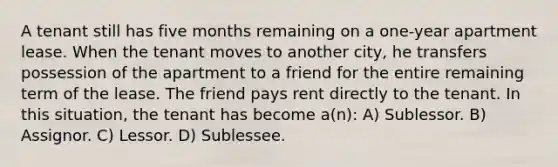 A tenant still has five months remaining on a one-year apartment lease. When the tenant moves to another city, he transfers possession of the apartment to a friend for the entire remaining term of the lease. The friend pays rent directly to the tenant. In this situation, the tenant has become a(n): A) Sublessor. B) Assignor. C) Lessor. D) Sublessee.