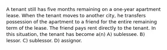 A tenant still has five months remaining on a one-year apartment lease. When the tenant moves to another city, he transfers possession of the apartment to a friend for the entire remaining term of the lease. The friend pays rent directly to the tenant. In this situation, the tenant has become a(n) A) sublessee. B) lessor. C) sublessor. D) assignor.