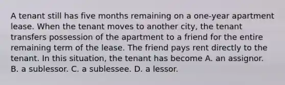 A tenant still has five months remaining on a one-year apartment lease. When the tenant moves to another city, the tenant transfers possession of the apartment to a friend for the entire remaining term of the lease. The friend pays rent directly to the tenant. In this situation, the tenant has become A. an assignor. B. a sublessor. C. a sublessee. D. a lessor.