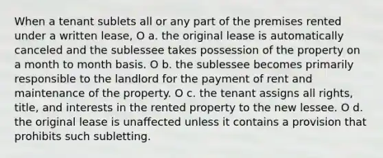 When a tenant sublets all or any part of the premises rented under a written lease, O a. the original lease is automatically canceled and the sublessee takes possession of the property on a month to month basis. O b. the sublessee becomes primarily responsible to the landlord for the payment of rent and maintenance of the property. O c. the tenant assigns all rights, title, and interests in the rented property to the new lessee. O d. the original lease is unaffected unless it contains a provision that prohibits such subletting.