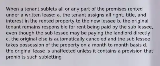 When a tenant sublets all or any part of the premises rented under a written lease: a. the tenant assigns all right, title, and interest in the rented property to the new lessee b. the original tenant remains responsible for rent being paid by the sub lessee, even though the sub lessee may be paying the landlord directly c. the original else is automatically canceled and the sub lessee takes possession of the property on a month to month basis d. the original lease is unaffected unless it contains a provision that prohibits such subletting