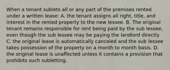 When a tenant sublets all or any part of the premises rented under a written lease: A. the tenant assigns all right, title, and interest in the rented property to the new lessee. B. The original tenant remains responsible for rent being paid by the sub lessee, even though the sub lessee may be paying the landlord directly C. the original lease is automatically canceled and the sub lessee takes possession of the property on a month to month basis. D. the original lease is unaffected unless it contains a provision that prohibits such subletting.