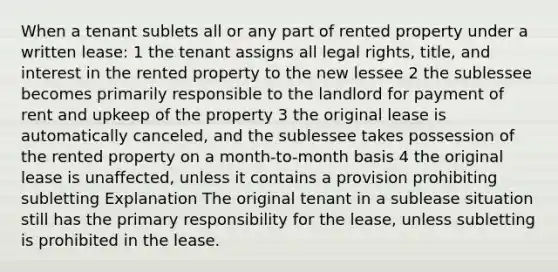 When a tenant sublets all or any part of rented property under a written lease: 1 the tenant assigns all legal rights, title, and interest in the rented property to the new lessee 2 the sublessee becomes primarily responsible to the landlord for payment of rent and upkeep of the property 3 the original lease is automatically canceled, and the sublessee takes possession of the rented property on a month-to-month basis 4 the original lease is unaffected, unless it contains a provision prohibiting subletting Explanation The original tenant in a sublease situation still has the primary responsibility for the lease, unless subletting is prohibited in the lease.