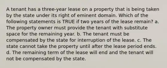 A tenant has a three-year lease on a property that is being taken by the state under its right of eminent domain. Which of the following statements is TRUE if two years of the lease remain? a. The property owner must provide the tenant with substitute space for the remaining year. b. The tenant must be compensated by the state for interruption of the lease. c. The state cannot take the property until after the lease period ends. d. The remaining term of the lease will end and the tenant will not be compensated by the state.