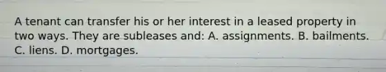 A tenant can transfer his or her interest in a leased property in two ways. They are subleases and: A. assignments. B. bailments. C. liens. D. mortgages.