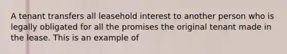 A tenant transfers all leasehold interest to another person who is legally obligated for all the promises the original tenant made in the lease. This is an example of