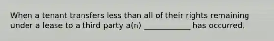 When a tenant transfers less than all of their rights remaining under a lease to a third party a(n) ____________ has occurred.