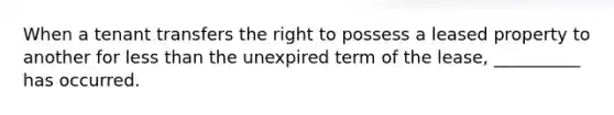 When a tenant transfers the right to possess a leased property to another for less than the unexpired term of the lease, __________ has occurred.