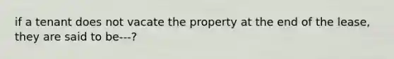 if a tenant does not vacate the property at the end of the lease, they are said to be---?