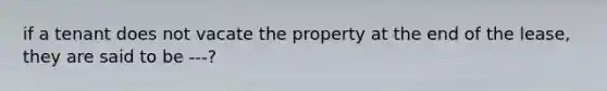 if a tenant does not vacate the property at the end of the lease, they are said to be ---?