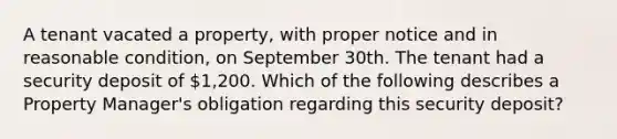 A tenant vacated a property, with proper notice and in reasonable condition, on September 30th. The tenant had a security deposit of 1,200. Which of the following describes a Property Manager's obligation regarding this security deposit?