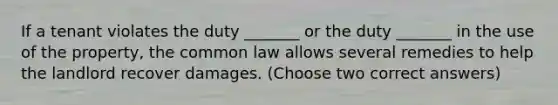 If a tenant violates the duty _______ or the duty _______ in the use of the property, the common law allows several remedies to help the landlord recover damages. (Choose two correct answers)