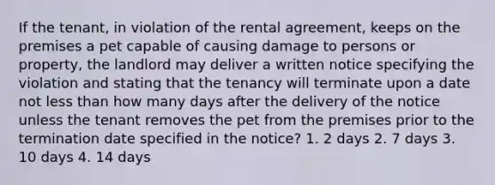 If the tenant, in violation of the rental agreement, keeps on the premises a pet capable of causing damage to persons or property, the landlord may deliver a written notice specifying the violation and stating that the tenancy will terminate upon a date not less than how many days after the delivery of the notice unless the tenant removes the pet from the premises prior to the termination date specified in the notice? 1. 2 days 2. 7 days 3. 10 days 4. 14 days