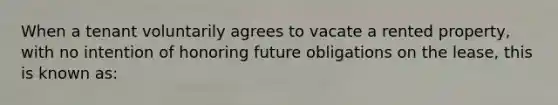 When a tenant voluntarily agrees to vacate a rented property, with no intention of honoring future obligations on the lease, this is known as: