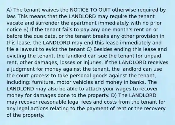 A) The tenant waives the NOTICE TO QUIT otherwise required by law. This means that the LANDLORD may require the tenant vacate and surrender the apartment immediately with no prior notice B) If the tenant fails to pay any one-month's rent on or before the due date, or the tenant breaks any other provision in this lease, the LANDLORD may end this lease immediately and file a lawsuit to evict the tenant C) Besides ending this lease and evicting the tenant, the landlord can sue the tenant for unpaid rent, other damages, losses or injuries. If the LANDLORD receives a judgment for money against the tenant, the landlord can use the court process to take personal goods against the tenant, including: furniture, motor vehicles and money in banks. The LANDLORD may also be able to attach your wages to recover money for damages done to the property. D) The LANDLORD may recover reasonable legal fees and costs from the tenant for any legal actions relating to the payment of rent or the recovery of the property.