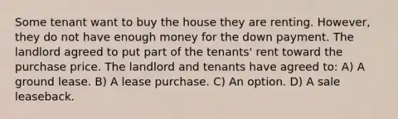 Some tenant want to buy the house they are renting. However, they do not have enough money for the down payment. The landlord agreed to put part of the tenants' rent toward the purchase price. The landlord and tenants have agreed to: A) A ground lease. B) A lease purchase. C) An option. D) A sale leaseback.