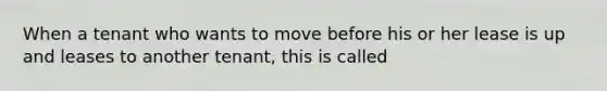 When a tenant who wants to move before his or her lease is up and leases to another tenant, this is called