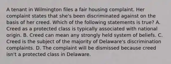 A tenant in Wilmington files a fair housing complaint. Her complaint states that she's been discriminated against on the basis of her creed. Which of the following statements is true? A. Creed as a protected class is typically associated with national origin. B. Creed can mean any strongly held system of beliefs. C. Creed is the subject of the majority of Delaware's discrimination complaints. D. The complaint will be dismissed because creed isn't a protected class in Delaware.