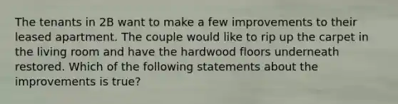 The tenants in 2B want to make a few improvements to their leased apartment. The couple would like to rip up the carpet in the living room and have the hardwood floors underneath restored. Which of the following statements about the improvements is true?