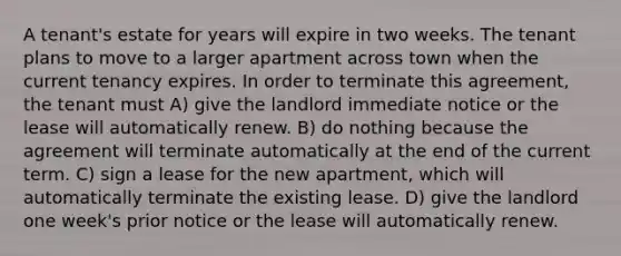 A tenant's estate for years will expire in two weeks. The tenant plans to move to a larger apartment across town when the current tenancy expires. In order to terminate this agreement, the tenant must A) give the landlord immediate notice or the lease will automatically renew. B) do nothing because the agreement will terminate automatically at the end of the current term. C) sign a lease for the new apartment, which will automatically terminate the existing lease. D) give the landlord one week's prior notice or the lease will automatically renew.