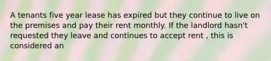 A tenants five year lease has expired but they continue to live on the premises and pay their rent monthly. If the landlord hasn't requested they leave and continues to accept rent , this is considered an