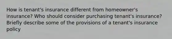 How is tenant's insurance different from homeowner's insurance? Who should consider purchasing tenant's insurance? Briefly describe some of the provisions of a tenant's insurance policy