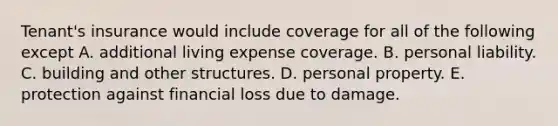 Tenant's insurance would include coverage for all of the following except A. additional living expense coverage. B. personal liability. C. building and other structures. D. personal property. E. protection against financial loss due to damage.