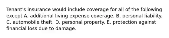 Tenant's insurance would include coverage for all of the following except A. additional living expense coverage. B. personal liability. C. automobile theft. D. personal property. E. protection against financial loss due to damage.