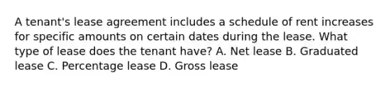 A tenant's lease agreement includes a schedule of rent increases for specific amounts on certain dates during the lease. What type of lease does the tenant have? A. Net lease B. Graduated lease C. Percentage lease D. Gross lease