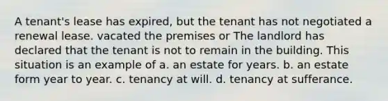 A tenant's lease has expired, but the tenant has not negotiated a renewal lease. vacated the premises or The landlord has declared that the tenant is not to remain in the building. This situation is an example of a. an estate for years. b. an estate form year to year. c. tenancy at will. d. tenancy at sufferance.